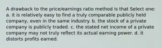 A drawback to the price/earnings ratio method is that Select one: a. it is relatively easy to find a truly comparable publicly held company, even in the same industry. b. the stock of a private company is publicly traded. c. the stated net income of a private company may not truly reflect its actual earning power. d. it distorts profits earned.