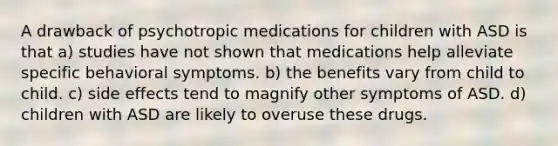 A drawback of psychotropic medications for children with ASD is that a) studies have not shown that medications help alleviate specific behavioral symptoms. b) the benefits vary from child to child. c) side effects tend to magnify other symptoms of ASD. d) children with ASD are likely to overuse these drugs.