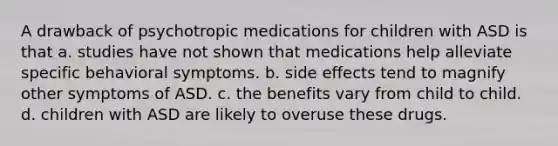 A drawback of psychotropic medications for children with ASD is that a. studies have not shown that medications help alleviate specific behavioral symptoms. b. side effects tend to magnify other symptoms of ASD. c. the benefits vary from child to child. d. children with ASD are likely to overuse these drugs.