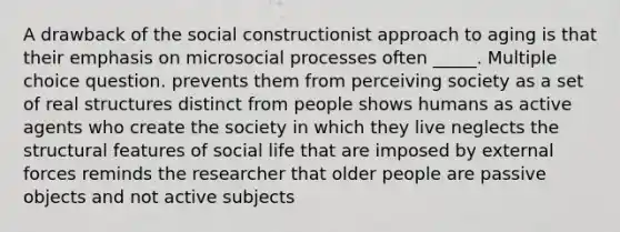 A drawback of the social constructionist approach to aging is that their emphasis on microsocial processes often _____. Multiple choice question. prevents them from perceiving society as a set of real structures distinct from people shows humans as active agents who create the society in which they live neglects the structural features of social life that are imposed by external forces reminds the researcher that older people are passive objects and not active subjects