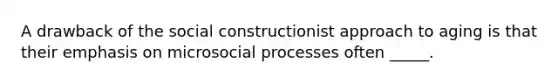 A drawback of the social constructionist approach to aging is that their emphasis on microsocial processes often _____.