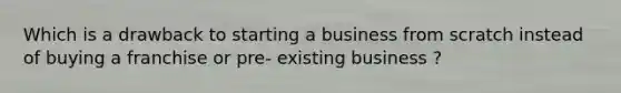 Which is a drawback to starting a business from scratch instead of buying a franchise or pre- existing business ?