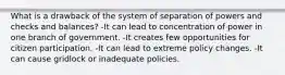 What is a drawback of the system of separation of powers and checks and balances? -It can lead to concentration of power in one branch of government. -It creates few opportunities for citizen participation. -It can lead to extreme policy changes. -It can cause gridlock or inadequate policies.