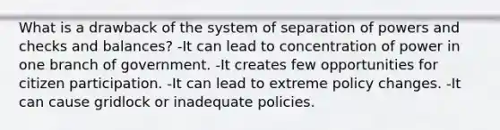 What is a drawback of the system of separation of powers and checks and balances? -It can lead to concentration of power in one branch of government. -It creates few opportunities for citizen participation. -It can lead to extreme policy changes. -It can cause gridlock or inadequate policies.