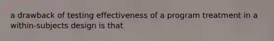 a drawback of testing effectiveness of a program treatment in a within-subjects design is that