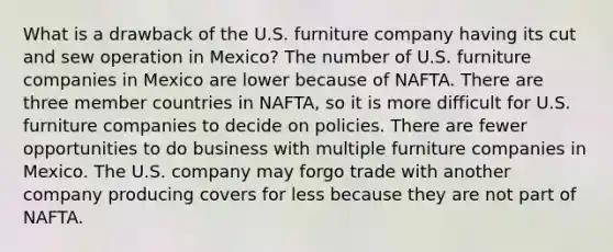 What is a drawback of the U.S. furniture company having its cut and sew operation in Mexico? The number of U.S. furniture companies in Mexico are lower because of NAFTA. There are three member countries in NAFTA, so it is more difficult for U.S. furniture companies to decide on policies. There are fewer opportunities to do business with multiple furniture companies in Mexico. The U.S. company may forgo trade with another company producing covers for less because they are not part of NAFTA.