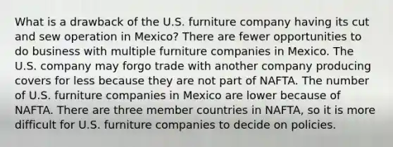 What is a drawback of the U.S. furniture company having its cut and sew operation in Mexico? There are fewer opportunities to do business with multiple furniture companies in Mexico. The U.S. company may forgo trade with another company producing covers for less because they are not part of NAFTA. The number of U.S. furniture companies in Mexico are lower because of NAFTA. There are three member countries in NAFTA, so it is more difficult for U.S. furniture companies to decide on policies.