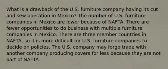 What is a drawback of the U.S. furniture company having its cut and sew operation in Mexico? The number of U.S. furniture companies in Mexico are lower because of NAFTA. There are fewer opportunities to do business with multiple furniture companies in Mexico. There are three member countries in NAFTA, so it is more difficult for U.S. furniture companies to decide on policies. The U.S. company may forgo trade with another company producing covers for less because they are not part of NAFTA.