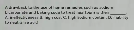 A drawback to the use of home remedies such as sodium bicarbonate and baking soda to treat heartburn is their ________. A. ineffectiveness B. high cost C. high sodium content D. inability to neutralize acid