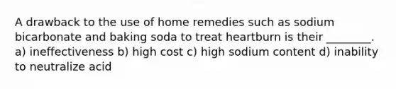 A drawback to the use of home remedies such as sodium bicarbonate and baking soda to treat heartburn is their ________. a) ineffectiveness b) high cost c) high sodium content d) inability to neutralize acid