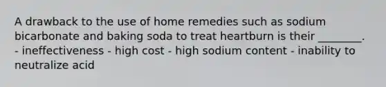 A drawback to the use of home remedies such as sodium bicarbonate and baking soda to treat heartburn is their ________. - ineffectiveness - high cost - high sodium content - inability to neutralize acid