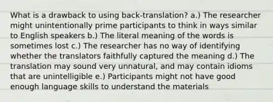 What is a drawback to using back-translation? a.) The researcher might unintentionally prime participants to think in ways similar to English speakers b.) The literal meaning of the words is sometimes lost c.) The researcher has no way of identifying whether the translators faithfully captured the meaning d.) The translation may sound very unnatural, and may contain idioms that are unintelligible e.) Participants might not have good enough language skills to understand the materials