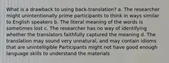 What is a drawback to using back-translation? a. The researcher might unintentionally prime participants to think in ways similar to English speakers b. The literal meaning of the words is sometimes lost c. The researcher has no way of identifying whether the translators faithfully captured the meaning d. The translation may sound very unnatural, and may contain idioms that are unintelligible Participants might not have good enough language skills to understand the materials