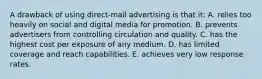 A drawback of using direct-mail advertising is that it: A. relies too heavily on social and digital media for promotion. B. prevents advertisers from controlling circulation and quality. C. has the highest cost per exposure of any medium. D. has limited coverage and reach capabilities. E. achieves very low response rates.