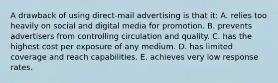 A drawback of using direct-mail advertising is that it: A. relies too heavily on social and digital media for promotion. B. prevents advertisers from controlling circulation and quality. C. has the highest cost per exposure of any medium. D. has limited coverage and reach capabilities. E. achieves very low response rates.