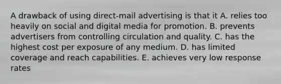 A drawback of using direct-mail advertising is that it A. relies too heavily on social and digital media for promotion. B. prevents advertisers from controlling circulation and quality. C. has the highest cost per exposure of any medium. D. has limited coverage and reach capabilities. E. achieves very low response rates