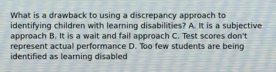 What is a drawback to using a discrepancy approach to identifying children with learning disabilities? A. It is a subjective approach B. It is a wait and fail approach C. Test scores don't represent actual performance D. Too few students are being identified as learning disabled