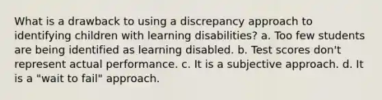 What is a drawback to using a discrepancy approach to identifying children with learning disabilities? a. Too few students are being identified as learning disabled. b. Test scores don't represent actual performance. c. It is a subjective approach. d. It is a "wait to fail" approach.