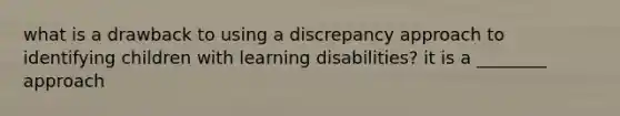 what is a drawback to using a discrepancy approach to identifying children with learning disabilities? it is a ________ approach