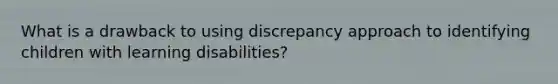 What is a drawback to using discrepancy approach to identifying children with learning disabilities?