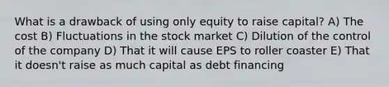 What is a drawback of using only equity to raise capital? A) The cost B) Fluctuations in the stock market C) Dilution of the control of the company D) That it will cause EPS to roller coaster E) That it doesn't raise as much capital as debt financing