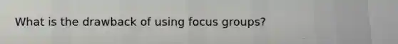 What is the drawback of using focus groups?