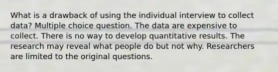 What is a drawback of using the individual interview to collect data? Multiple choice question. The data are expensive to collect. There is no way to develop quantitative results. The research may reveal what people do but not why. Researchers are limited to the original questions.