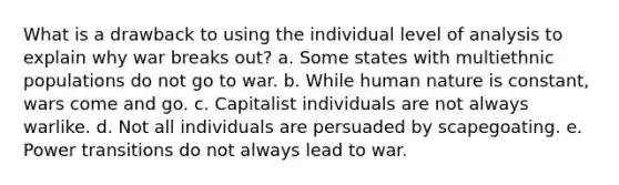 What is a drawback to using the individual level of analysis to explain why war breaks out? a. Some states with multiethnic populations do not go to war. b. While human nature is constant, wars come and go. c. Capitalist individuals are not always warlike. d. Not all individuals are persuaded by scapegoating. e. Power transitions do not always lead to war.