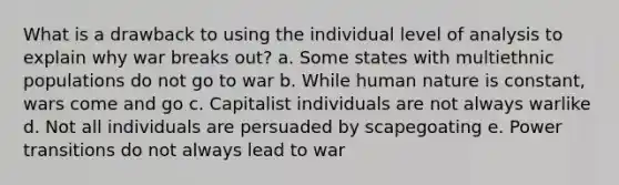 What is a drawback to using the individual level of analysis to explain why war breaks out? a. Some states with multiethnic populations do not go to war b. While human nature is constant, wars come and go c. Capitalist individuals are not always warlike d. Not all individuals are persuaded by scapegoating e. Power transitions do not always lead to war