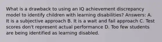 What is a drawback to using an IQ achievement discrepancy model to identify children with learning disabilities? Answers: A. It is a subjective approach B. It is a wait and fail approach C. Test scores don't represent actual performance D. Too few students are being identified as learning disabled.