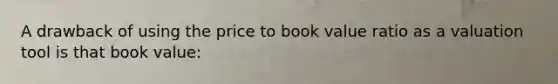 A drawback of using the price to book value ratio as a valuation tool is that book value: