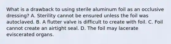 What is a drawback to using sterile aluminum foil as an occlusive​ dressing? A. Sterility cannot be ensured unless the foil was autoclaved. B. A flutter valve is difficult to create with foil. C. Foil cannot create an airtight seal. D. The foil may lacerate eviscerated organs.