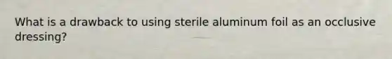 What is a drawback to using sterile aluminum foil as an occlusive dressing?