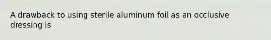 A drawback to using sterile aluminum foil as an occlusive dressing is