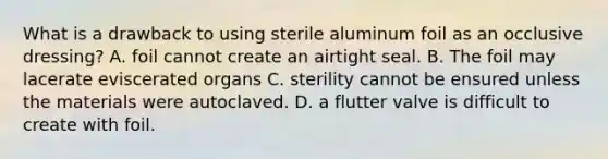 What is a drawback to using sterile aluminum foil as an occlusive​ dressing? A. foil cannot create an airtight seal. B. The foil may lacerate eviscerated organs C. sterility cannot be ensured unless the materials were autoclaved. D. a flutter valve is difficult to create with foil.