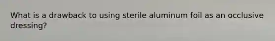 What is a drawback to using sterile aluminum foil as an occlusive​dressing?