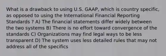 What is a drawback to using U.S. GAAP, which is country specific, as opposed to using the International Financial Reporting Standards ? A) The financial statements differ widely between the two systems B) There is no effort toward convergence of the standards C) Organizations may find legal ways to be less transparent D) The system uses less detailed rules that may not address all of the specifics