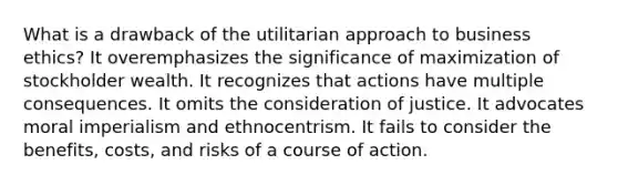 What is a drawback of the utilitarian approach to business ethics? It overemphasizes the significance of maximization of stockholder wealth. It recognizes that actions have multiple consequences. It omits the consideration of justice. It advocates moral imperialism and ethnocentrism. It fails to consider the benefits, costs, and risks of a course of action.