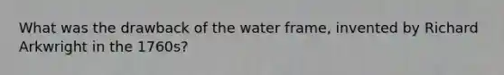 What was the drawback of the water frame, invented by Richard Arkwright in the 1760s?