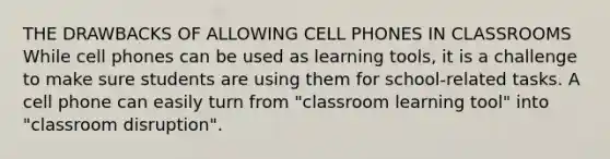 THE DRAWBACKS OF ALLOWING CELL PHONES IN CLASSROOMS While cell phones can be used as learning tools, it is a challenge to make sure students are using them for school-related tasks. A cell phone can easily turn from "classroom learning tool" into "classroom disruption".