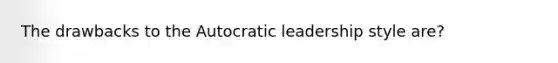 The drawbacks to the Autocratic leadership style are?