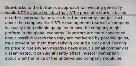 Drawbacks to the bottom-up approach to investing generally would NOT include the idea that: AThe price of a stock is based on other, external factors, such as the economy, not just facts about the company itself BThe management team of a company is usually not a reliable gauge as to how the company might perform in the global economy CInvestors are more concerned about possible losses than they are motivated by possible gains, thus preventing them from rallying around a stock and causing its price to rise DWhen negative news about a small company is disseminated, it can significantly affect investor perception about what the price of the undervalued company should be