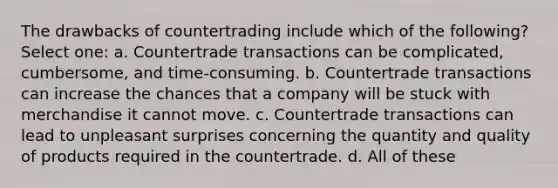 The drawbacks of countertrading include which of the following? Select one: a. Countertrade transactions can be complicated, cumbersome, and time-consuming. b. Countertrade transactions can increase the chances that a company will be stuck with merchandise it cannot move. c. Countertrade transactions can lead to unpleasant surprises concerning the quantity and quality of products required in the countertrade. d. All of these