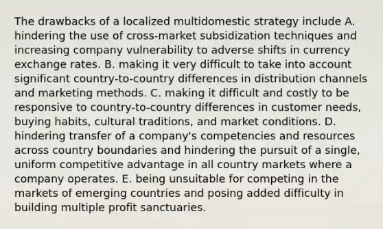 The drawbacks of a localized multidomestic strategy include A. hindering the use of cross-market subsidization techniques and increasing company vulnerability to adverse shifts in currency exchange rates. B. making it very difficult to take into account significant country-to-country differences in distribution channels and marketing methods. C. making it difficult and costly to be responsive to country-to-country differences in customer needs, buying habits, cultural traditions, and market conditions. D. hindering transfer of a company's competencies and resources across country boundaries and hindering the pursuit of a single, uniform competitive advantage in all country markets where a company operates. E. being unsuitable for competing in the markets of emerging countries and posing added difficulty in building multiple profit sanctuaries.