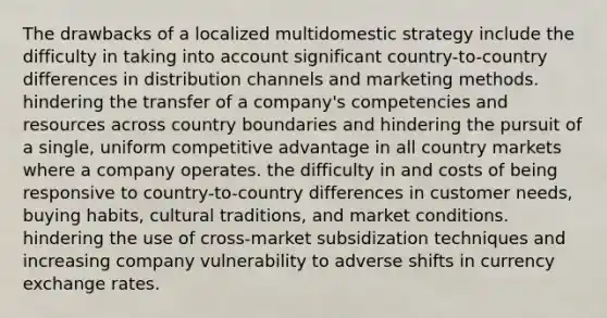 The drawbacks of a localized multidomestic strategy include the difficulty in taking into account significant country-to-country differences in distribution channels and marketing methods. hindering the transfer of a company's competencies and resources across country boundaries and hindering the pursuit of a single, uniform competitive advantage in all country markets where a company operates. the difficulty in and costs of being responsive to country-to-country differences in customer needs, buying habits, cultural traditions, and market conditions. hindering the use of cross-market subsidization techniques and increasing company vulnerability to adverse shifts in currency exchange rates.