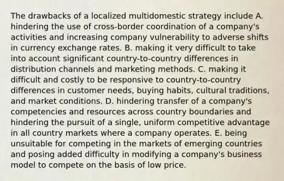 The drawbacks of a localized multidomestic strategy include A. hindering the use of cross-border coordination of a company's activities and increasing company vulnerability to adverse shifts in currency exchange rates. B. making it very difficult to take into account significant country-to-country differences in distribution channels and marketing methods. C. making it difficult and costly to be responsive to country-to-country differences in customer needs, buying habits, cultural traditions, and market conditions. D. hindering transfer of a company's competencies and resources across country boundaries and hindering the pursuit of a single, uniform competitive advantage in all country markets where a company operates. E. being unsuitable for competing in the markets of emerging countries and posing added difficulty in modifying a company's business model to compete on the basis of low price.