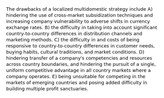 The drawbacks of a localized multidomestic strategy include A) hindering the use of cross-market subsidization techniques and increasing company vulnerability to adverse shifts in currency exchange rates. B) the difficulty in taking into account significant country-to-country differences in distribution channels and marketing methods. C) the difficulty in and costs of being responsive to country-to-country differences in customer needs, buying habits, cultural traditions, and market conditions. D) hindering transfer of a company's competencies and resources across country boundaries, and hindering the pursuit of a single, uniform competitive advantage in all country markets where a company operates. E) being unsuitable for competing in the markets of emerging countries and posing added difficulty in building multiple profit sanctuaries.