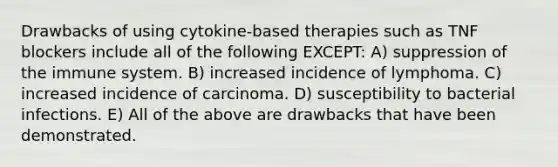 Drawbacks of using cytokine-based therapies such as TNF blockers include all of the following EXCEPT: A) suppression of the immune system. B) increased incidence of lymphoma. C) increased incidence of carcinoma. D) susceptibility to bacterial infections. E) All of the above are drawbacks that have been demonstrated.