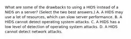 What are some of the drawbacks to using a HIDS instead of a NIDS on a server? (Select the two best answers.) A. A HIDS may use a lot of resources, which can slow server performance. B. A HIDS cannot detect operating system attacks. C. A HIDS has a low level of detection of operating system attacks. D. A HIDS cannot detect network attacks.