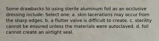 Some drawbacks to using sterile aluminum foil as an occlusive dressing include: Select one: a. skin lacerations may occur from the sharp edges. b. a flutter valve is difficult to create. c. sterility cannot be ensured unless the materials were autoclaved. d. foil cannot create an airtight seal.